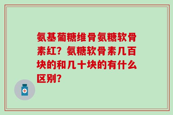 氨基葡糖维骨氨糖软骨素红?氨糖软骨素几百块的和几十块的有什么区别? 氨基葡糖维骨氨糖软骨素红?氨糖软骨素几百块的和几十块的有什么区别?