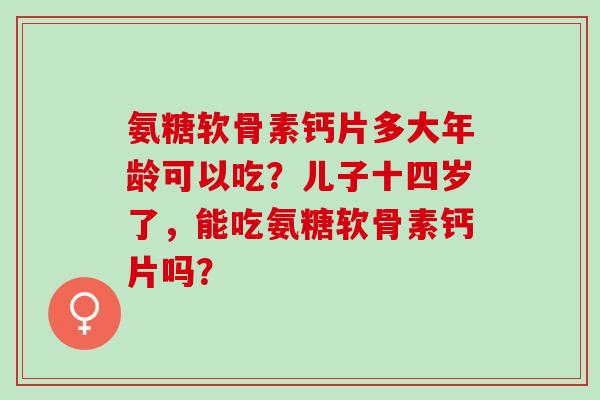 氨糖软骨素钙片多大年龄可以吃？儿子十四岁了，能吃氨糖软骨素钙片吗？