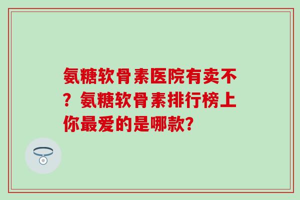 氨糖软骨素医院有卖不？氨糖软骨素排行榜上你最爱的是哪款？