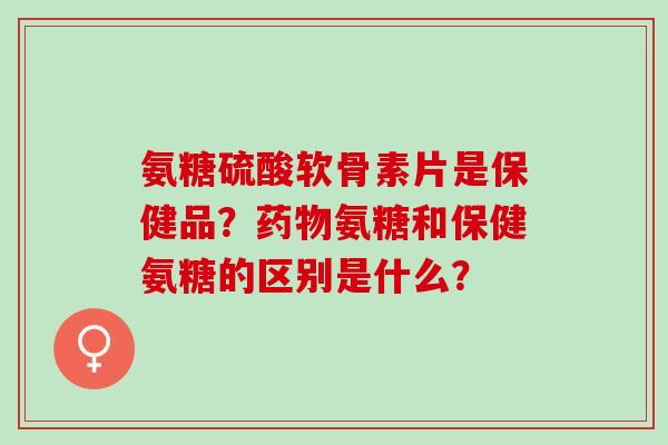 氨糖硫酸软骨素片是保健品?氨糖和保健氨糖的区别是什么? 氨糖硫酸软骨素片是保健品?氨糖和保健氨糖的区别是什么?