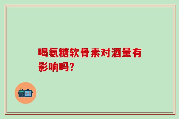 喝氨糖软骨素对酒量有影响吗? 喝氨糖软骨素对酒量有影响吗?