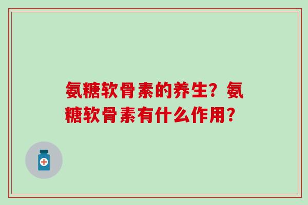 氨糖软骨素的养生?氨糖软骨素有什么作用? 氨糖软骨素的养生?氨糖软骨素有什么作用?