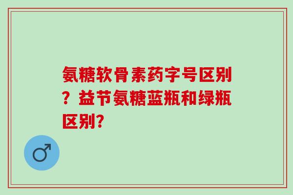 氨糖软骨素药字号区别？益节氨糖蓝瓶和绿瓶区别？