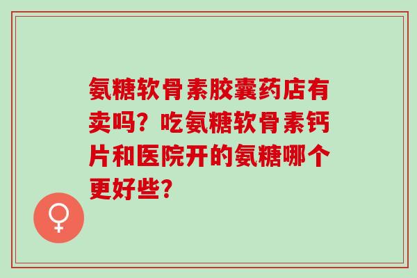 氨糖软骨素胶囊药店有卖吗?吃氨糖软骨素钙片和医院开的氨糖哪个更好些? 氨糖软骨素胶囊药店有卖吗?吃氨糖软骨素钙片和医院开的氨糖哪个更好些?