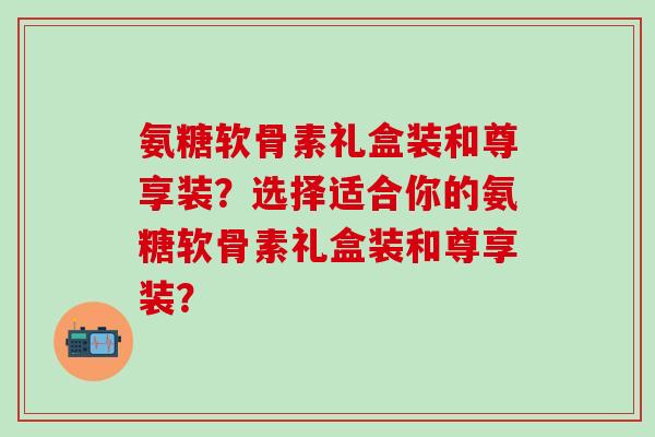 氨糖软骨素礼盒装和尊享装？选择适合你的氨糖软骨素礼盒装和尊享装？