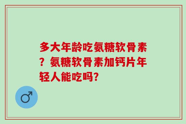 多大年龄吃氨糖软骨素？氨糖软骨素加钙片年轻人能吃吗？