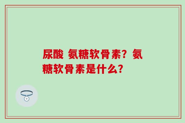 尿酸 氨糖软骨素?氨糖软骨素是什么? 尿酸 氨糖软骨素?氨糖软骨素是什么?