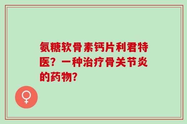 氨糖软骨素钙片利君特医？一种治疗骨关节炎的药物？