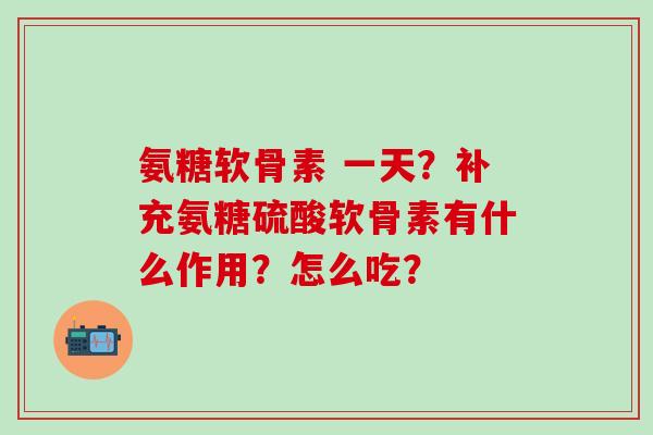 氨糖软骨素 一天？补充氨糖硫酸软骨素有什么作用？怎么吃？