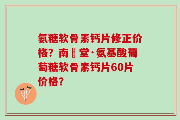 氨糖软骨素钙片修正价格？南雲堂·氨基酸葡萄糖软骨素钙片60片价格？