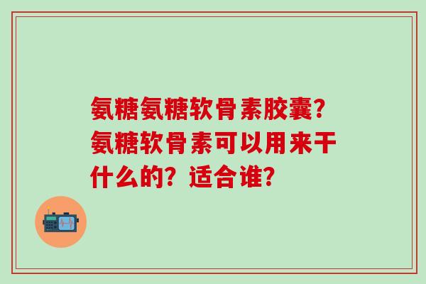 氨糖氨糖软骨素胶囊？氨糖软骨素可以用来干什么的？适合谁？