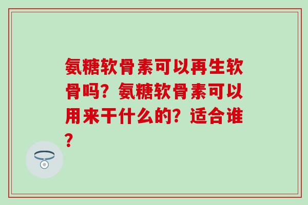 氨糖软骨素可以再生软骨吗?氨糖软骨素可以用来干什么的?适合谁? 氨糖软骨素可以再生软骨吗?氨糖软骨素可以用来干什么的?适合谁?