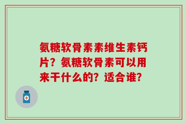 氨糖软骨素素维生素钙片？氨糖软骨素可以用来干什么的？适合谁？