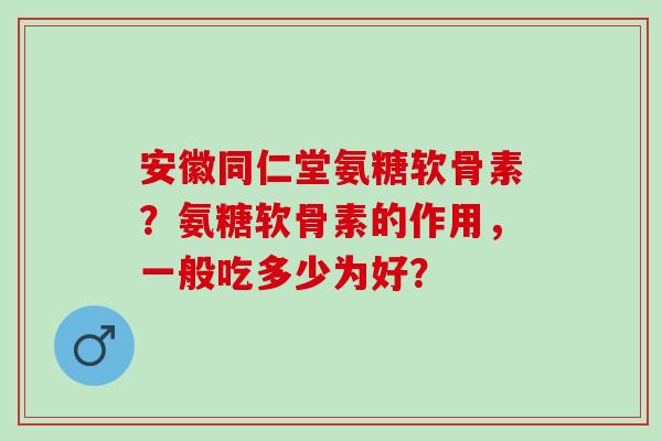 安徽同仁堂氨糖软骨素？氨糖软骨素的作用，一般吃多少为好？