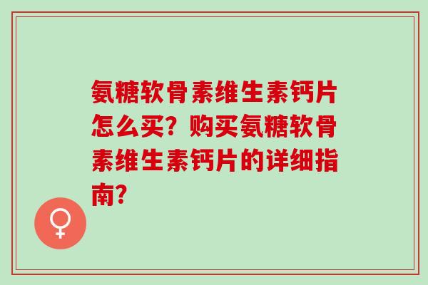 氨糖软骨素维生素钙片怎么买？购买氨糖软骨素维生素钙片的详细指南？