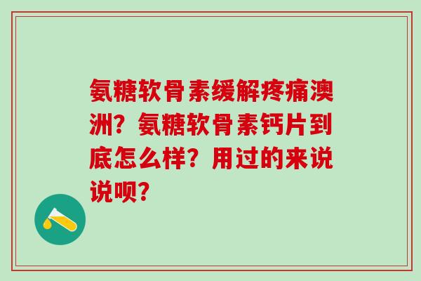 氨糖软骨素缓解疼痛澳洲？氨糖软骨素钙片到底怎么样？用过的来说说呗？