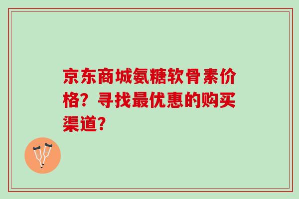 京东商城氨糖软骨素价格？寻找优惠的购买渠道？