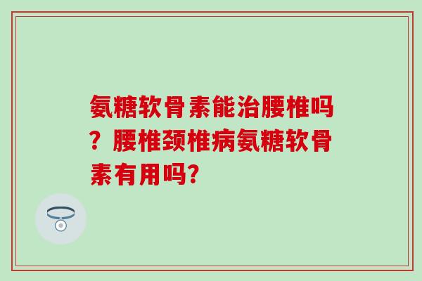 氨糖软骨素能腰椎吗？腰椎颈椎氨糖软骨素有用吗？