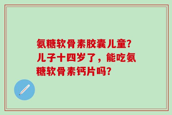 氨糖软骨素胶囊儿童？儿子十四岁了，能吃氨糖软骨素钙片吗？