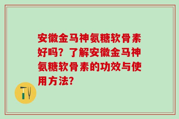 安徽金马神氨糖软骨素好吗？了解安徽金马神氨糖软骨素的功效与使用方法？