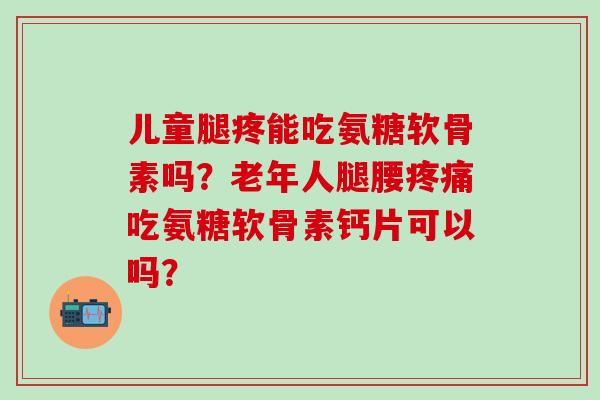 儿童腿疼能吃氨糖软骨素吗？老年人腿腰疼痛吃氨糖软骨素钙片可以吗？