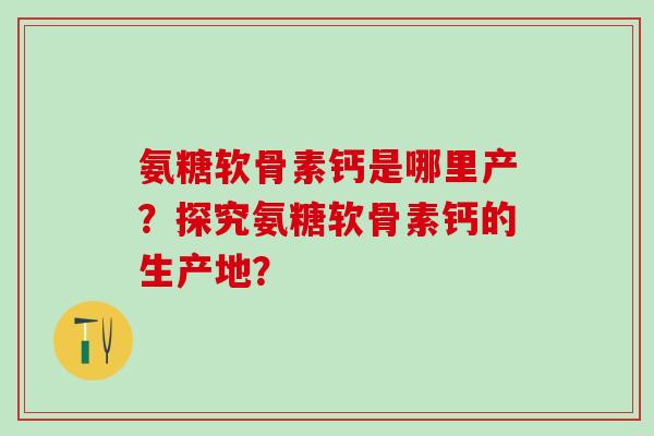 氨糖软骨素钙是哪里产?探究氨糖软骨素钙的生产地? 氨糖软骨素钙是哪里产?探究氨糖软骨素钙的生产地?