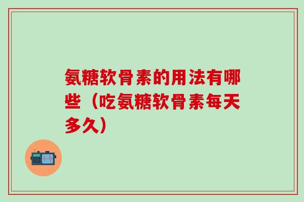 氨糖软骨素的用法有哪些（吃氨糖软骨素每天多久）
