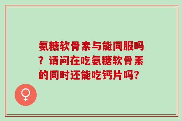 氨糖软骨素与能同服吗？请问在吃氨糖软骨素的同时还能吃钙片吗？