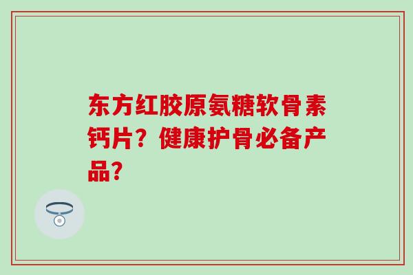 东方红胶原氨糖软骨素钙片？健康护骨必备产品？