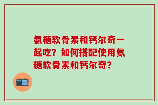 氨糖软骨素和钙尔奇一起吃?如何搭配使用氨糖软骨素和钙尔奇? 氨糖软骨素和钙尔奇一起吃?如何搭配使用氨糖软骨素和钙尔奇?
