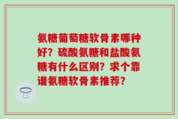 氨糖葡萄糖软骨素哪种好？硫酸氨糖和盐酸氨糖有什么区别？求个靠谱氨糖软骨素推荐？