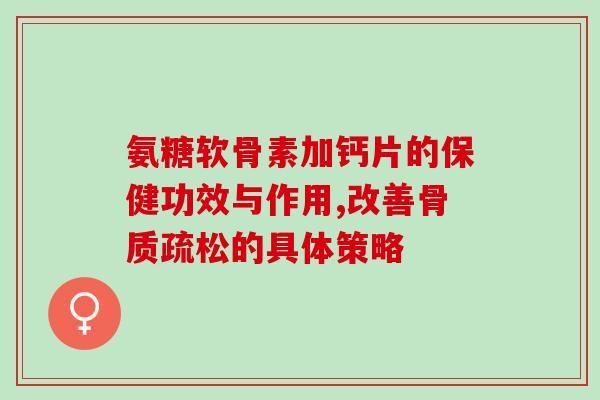 氨糖软骨素加钙片的保健功效与作用,改善的具体策略 氨糖软骨素加钙片的保健功效与作用,改善的具体策略