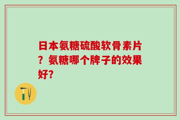 日本氨糖硫酸软骨素片？氨糖哪个牌子的效果好？
