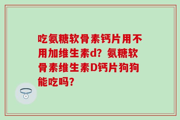 吃氨糖软骨素钙片用不用加维生素d？氨糖软骨素维生素D钙片狗狗能吃吗？