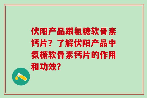伏阳产品跟氨糖软骨素钙片?了解伏阳产品中氨糖软骨素钙片的作用和功效? 伏阳产品跟氨糖软骨素钙片?了解伏阳产品中氨糖软骨素钙片的作用和功效?