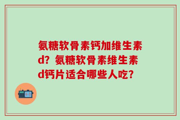 氨糖软骨素钙加维生素d?氨糖软骨素维生素d钙片适合哪些人吃? 氨糖软骨素钙加维生素d?氨糖软骨素维生素d钙片适合哪些人吃?