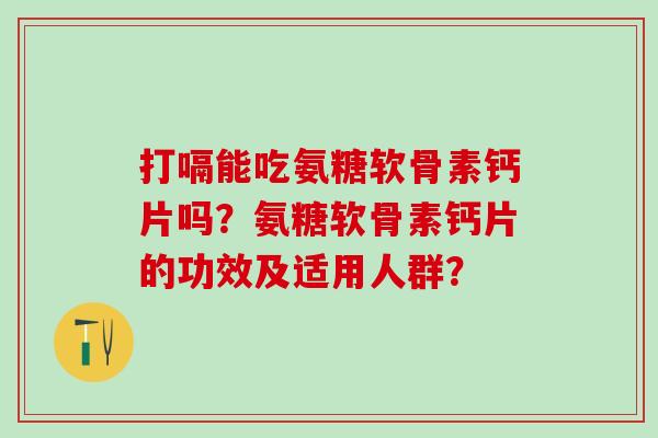 打嗝能吃氨糖软骨素钙片吗？氨糖软骨素钙片的功效及适用人群？