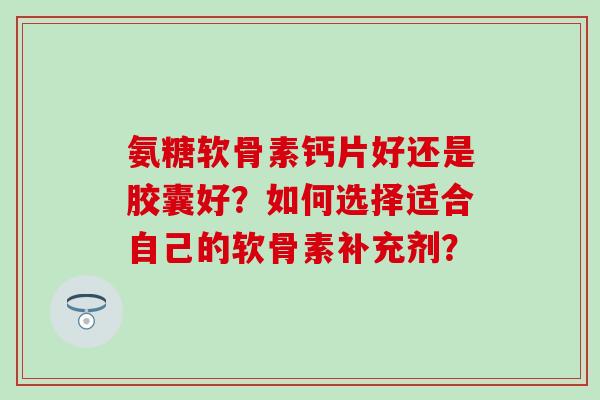 氨糖软骨素钙片好还是胶囊好？如何选择适合自己的软骨素补充剂？