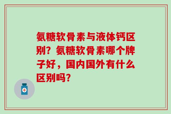 氨糖软骨素与液体钙区别?氨糖软骨素哪个牌子好,国内国外有什么区别吗? 氨糖软骨素与液体钙区别?氨糖软骨素哪个牌子好,国内国外有什么区别吗?