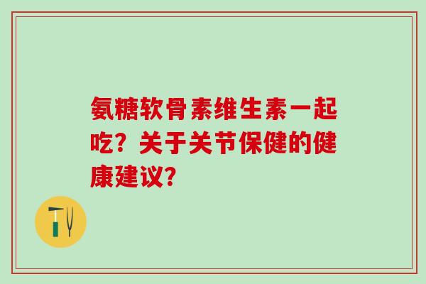 氨糖软骨素维生素一起吃？关于关节保健的健康建议？