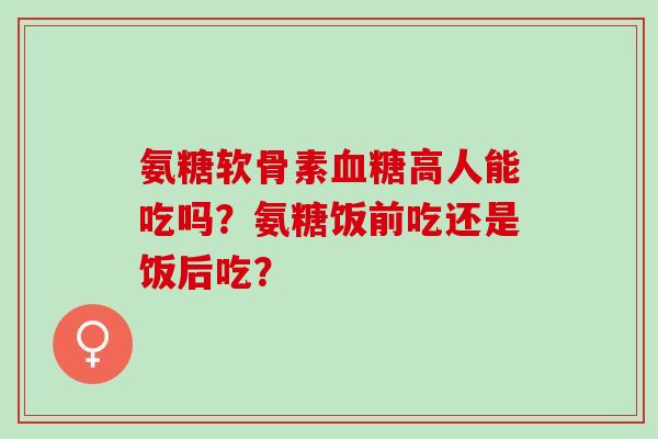 氨糖软骨素血糖高人能吃吗？氨糖饭前吃还是饭后吃？