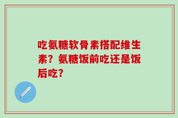 吃氨糖软骨素搭配维生素?氨糖饭前吃还是饭后吃? 吃氨糖软骨素搭配维生素?氨糖饭前吃还是饭后吃?