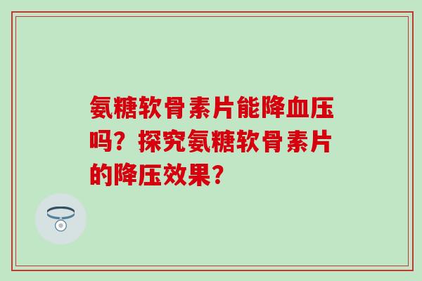 氨糖软骨素片能降吗?探究氨糖软骨素片的效果? 氨糖软骨素片能降吗?探究氨糖软骨素片的效果?