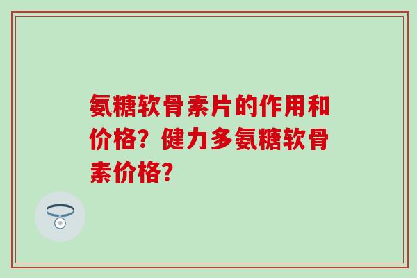 氨糖软骨素片的作用和价格?健力多氨糖软骨素价格? 氨糖软骨素片的作用和价格?健力多氨糖软骨素价格?