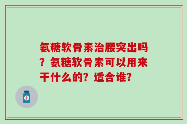 氨糖软骨素治腰突出吗？氨糖软骨素可以用来干什么的？适合谁？