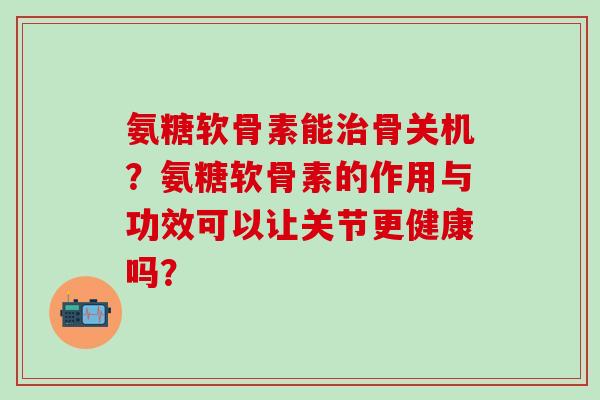 氨糖软骨素能骨关机？氨糖软骨素的作用与功效可以让关节更健康吗？