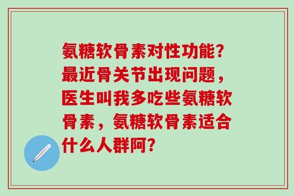 氨糖软骨素对性功能?近骨关节出现问题,医生叫我多吃些氨糖软骨素,氨糖软骨素适合什么人群阿? 氨糖软骨素对性功能?近骨关节出现问题,医生叫我多吃些氨糖软骨素,氨糖软骨素适合什么人群阿?