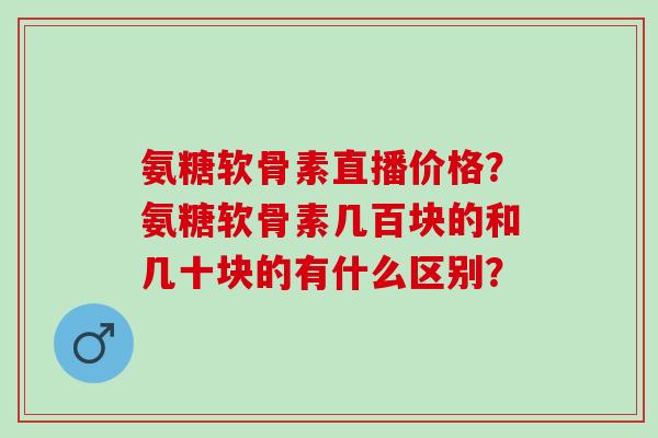 氨糖软骨素直播价格?氨糖软骨素几百块的和几十块的有什么区别? 氨糖软骨素直播价格?氨糖软骨素几百块的和几十块的有什么区别?