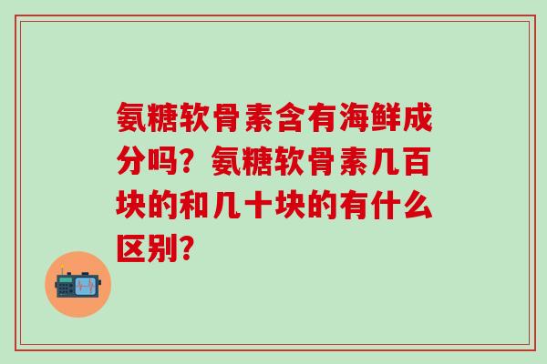 氨糖软骨素含有海鲜成分吗?氨糖软骨素几百块的和几十块的有什么区别? 氨糖软骨素含有海鲜成分吗?氨糖软骨素几百块的和几十块的有什么区别?