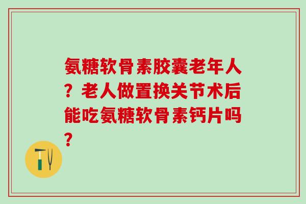 氨糖软骨素胶囊老年人？老人做置换关节术后能吃氨糖软骨素钙片吗？